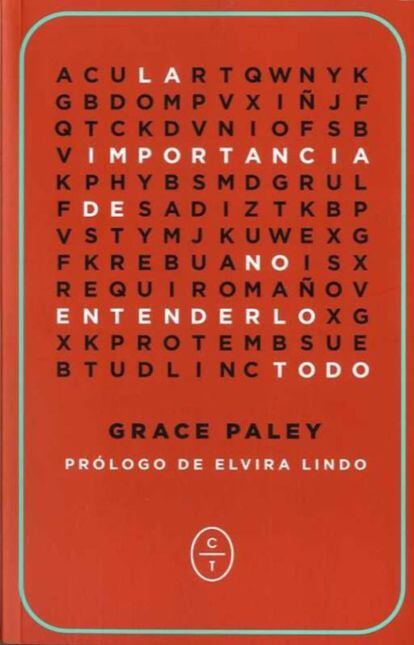 Una de las cosas que aprendí fue a ser terca. Cada vez tengo más claro que esa es la esencia de la desobediencia civil no violenta: la terquedad más absoluta”. Así se manifestaba la escritora y activista Grace Paley (Nueva York, 1922-Vermont, 2007) en una entrevista que, junto a charlas y artículos, se recoge en La importancia de no entenderlo todo, un libro especial y necesario con prólogo de Elvira Lindo publicado oportuna y felizmente por Círculo de Tiza. Paley dijo sobre este compendio: “Esta no es una recopilación autobiográfica, pero trata sobre mi vida. Muchos de los artículos son políticos aunque aborden asuntos literarios, lo que considero natural y no deliberado”.
Grace Paley nació y creció en el Bronx, era hija de inmigrantes rusos y la menor de tres hermanos. Desde la niñez destilaba energía y determinación, algo que inquietaba a su madre, preocupada por sus expulsiones de la escuela. “Mi madre murió cuando yo apenas empezaba mi vida adulta y no pudo ver con claridad que yo no iba a naufragar”. Efectivamente, Paley nunca naufragó, su larga vida fue pura acción: escribía, denunciaba y se implicaba. Lo obvio nunca fue suficiente. Se preguntaba y discrepaba. Después, argumentación y acción. No quiso hacer novela, pues según ella “el arte es largo y la vida es corta”. Así que escribió estupendos relatos, plenos de ironía e impredecibles, habitados por personajes que parecen desnortados, a los que impregna de cariño, por los que no toma partido y a los que deja ir. Sus Cuentos completos están en Anagrama. Por MARÍA JOSÉ OBIOL