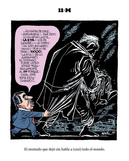 11-M, por Manel Fontdevila:   "De vez en cuando la actualidad se pone tan bárbara que no deja espacio para el humor: no queda otra, entonces, que entregar esos lápices sangrantes de cuando el atentado de Charlie Hebdo, o las viñetas que no eran más que un recuadro negro tras el 11-M en Madrid. Solo conozco dos maneras de frivolizar con estos temas sin perder demasiado los papeles: una, la clásica, que el tiempo ponga la distancia suficiente, aunque es obvio que con el 11-M esto no sirve aún. La otra, esperar a que la clase política intervenga. La clase política nunca decepciona, por lo menos en este sentido: con ellos no hay situación grave o respetable, todo se convierte en espectáculo y exhibición. Gracias a ellos, al humorista nunca le falta tierra para trabajar"