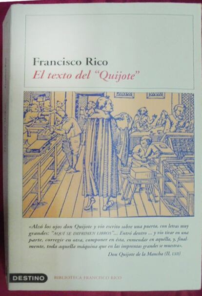 "El trayecto que siguió el Quijote desde que Cervantes lo escribiera hasta llegar a manos del lector comienza con las reescrituras y correcciones de última hora, justo antes de que entrara en la imprenta de Juan de la Cuesta para seguir el complejo proceso de impresión de un libro en el Siglo de Oro. Allí termina el texto de Cervantes y empieza el del Quijote, tal como hoy lo conocemos. El profesor Rico, en un libro sabio e inteligente, lleva a cabo una fina pesquisa para poner en pie los errores de los amanuenses o la arbitraria intervención de los cajistas que alteraron el texto cervantino, pero que, al tiempo, lo fueron trasladando a los lectores como palabra impresa a lo largo de cuatro siglos". Por LUIS GÓMEZ CANSECO