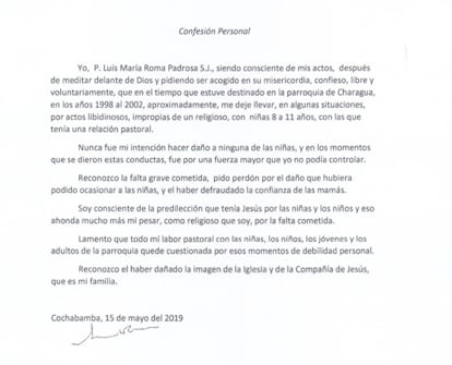 The priest's personal confession:

"I, Father Luis María Roma Padrosa S.J., being fully aware of my actions, after meditating before God and asking to be welcomed into his mercy, I confess, freely and voluntarily, that at the time I was stationed in the parish of Charagua, in the years 1998 until 2002, approximately, I let myself be carried away, in some situations, by libidinous acts, inappropriate for a religious person, with girls between the ages of eight and 11, with whom I had a pastoral relationship.

It was never my intention to harm any of the girls. In the moments when these behaviors occurred, it was due to a force majeure that I could not control.

I recognize the serious offense committed [and] I apologize for the damage that could have been caused to the girls and for having defrauded the trust of their mothers.

I am aware of the predilection that Jesus had for girls and boys, and that deepens my regret much more, as a religious person, for the faults committed.

I regret that all my pastoral work with the girls, boys, young people and adults of the parish has been thrown into question by such moments of personal weakness.

I recognize having damaged the image of the Church and the Society of Jesus, which is my family.

Cochabamba, May 15, 2019."