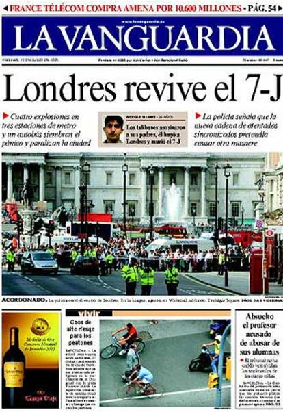 "Londres revive el 7-J" es el titular con el que arranca la edicin impresa de <i>La Vanguardia</i>. Informacin de portada a la apoya con el editorial "Amenaza continua", en la que destaca que, tras la masacre del 7-J hace dos semanas, "exista una impresin ms o menos generalizada en el sentido de que pasara un cierto tiempo antes de que la capital britnica volviera a ser objeto de atentados de esta naturaleza". Pero "el mensaje que trasmitieron los terroristas ayer parece meridianamente claro: a pesar de las medidas de emergencia decretadas por el Gobierno britnico tras los atentados del 7 de julio, ayer se pudo sembrar el caos y la desgracia otra vez.