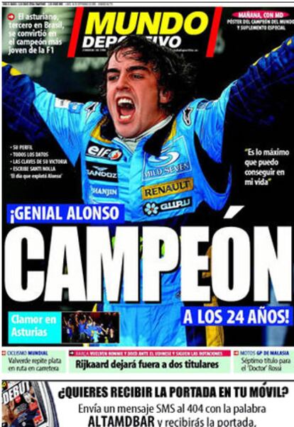 <i>Mundo Deportivo</i>  titula: "`Genial Alonso campeón a los 24 años!", en el que la palabra campeón aparece mucho más destacada del resto. "Es lo máximo que puedo conseguir en mi vida" dice el piloto. El rotativo también le homenajea con sus trece primeras páginas y anuncia para su edición de mañana un "póster del campeón del mundo y un suplemento especial".