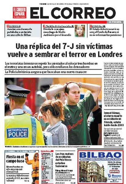 <i>El Correo</i> abre su portada con: "Una rplica del 7-J sin vctimas vuelve a sembrar el terror en Londres". Para el diario, el primer ministro britnico repiti ayer que vivir con normalidad es la respuesta que deben volver a dar los londinenses". "Los servicios de seguridad estn sufriendo una prueba tan dura como la que soportan estos das los ciudadanos a los que deben proteger; y tambin la numerosa comunidad musulmana, que ve como miembros fanatizados intentan acabar con a?os de integracin. La ruptura de esa convivencia es uno de los objetivos de los radicales y la erradicacin de quienes incitan a la destruccin de los valores compartidos debe ser una prioridad absoluta".