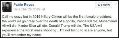 Mensagem como a do usuário do Facebook Pablo Reyes fez com que muitos acreditassem que tinha “adivinhado” fatos futuros: “Chamem-me de louco, mas em 2016 Hillary Clinton será a primeira mulher presidente, o mundo ficará louco com a morte de um gorila, Prince morrerá, Mohammed Ali morrerá, Kimbo Slice morrerá, Donald Trump morrerá, os Estados Unidos sofrerão seu pior tiroteio em massa... Não estou tentando assustar ninguém, mas você se lembrará do meu nome”. Embora o original tivesse sido escrito em 2015, ele editou novamente em junho de 2016.