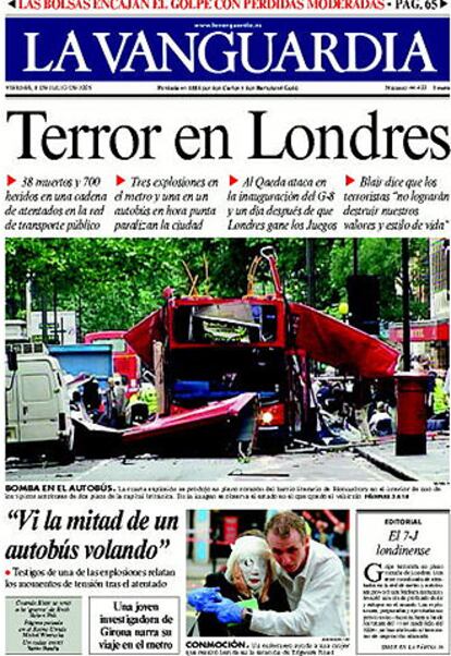 La prensa catalana lleva también a portada el atentado en Londres. <i>La Vanguardia</i> titula: "Terror en Londres. 37 muertos y 700 heridos en una cadena de atentados en la red de transporte público". En su editorial, "El 7-J londinense", afirma que "El hecho de que el terrorismo haya escogido a Londres no debe sorprender. El Gobierno de Blair venía multiplicando las campañas de prevención para que los ciudadanos avisaran de cualquier circunstancia sospechosa y policías de paisano viajaban en el metro y en los trenes de cercanías. Scotland Yard consideraba poco menos que &#39;inevitable&#39; un atentado de estas características e Interpol había indicado en abril que el Reino Unido era un objetivo principal de Al Qaeda y sus redes, por su apoyo a la guerra de Iraq...". "La lucha contra este tipo de terrorismo -añade- no es fácil. No puede ser tratado como a otros grupos terroristas, como es el caso de ETA o del IRA. Requiere un esfuerzo de los servicios de información e inteligencia, y una decidida inversión en medios y personas, conocedoras tanto de la especial idiosincrasia y cultura de quienes son captados para enrolarse en estos grupos.