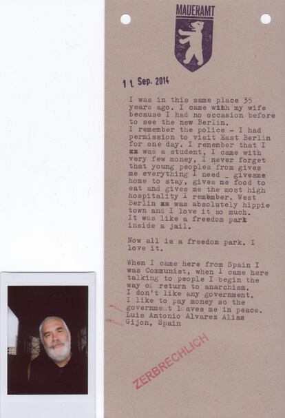 Luis Antonio Álvarez (Gijón): "Estuve en este mismo lugar hace 35 años. Y vengo ahora porque no tuve ocasión antes del ver este nuevo Berlín. De aquel entonces recuerdo a la policía, porque tenía permiso para visitar Berlín Este durante una jornada, yo era estudiante y tenía poco dinero y nunca olvidaré que los jóvenes me dieron todo lo que necesitaba, una casa donde alojarme, comida para alimentarme y la mayor hospitalidad que recuerdo. Berlin Oeste era absolutamente una ciudad hippie y me encantaba. Era como un parque de libertad dentro de una jaula. Ahora toda ella es ese parque de libertad. Me gusta. Cuando llegué de España era comunista y con las charlas con la gente de acá inicié el camino hacia el anarquismo. No me gusta ningún tipo de gobierno, pagaría para que el gobierno me dejase en paz".