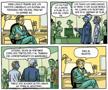 You'd think jobs would go to the people who deserve them, but it’s not always the case: "Send your invoice to Pilar. She’s the councillor’s daughter. The salaries will be paid by Enrique, that’s her cousin and, if you have any problems, call my secretary – that’s Pilar’s brother. You two. Stop behaving like two lovebirds and get to work, that kind of behaviour will not be tolerated." Seems like some people in authority are not worried about nepotism so much... as they are of incest. PACO ROCA