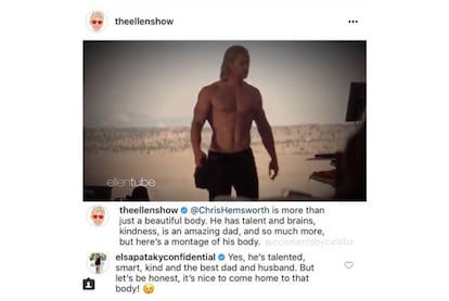 La cuenta de Instagram del programa que presenta la humorista Ellen DeGeneres (EE.UU., 1958), 'The Ellen DeGeneres Show', compartía un montaje en clave de humor protagonizado por el actor Chris Hemsworth (Australia, 1983). Y escribían: “Hemsworth es más que un cuerpo bonito. Tiene talento y neuronas, amabilidad, es un padre fantástico y mucho más... pero aquí os dejamos un montaje de su cuerpo”. A lo que la actriz Elsa Pataky (España, 1976), mujer del protagonista de 'Thor', contestaba: “Sí, tiene talento, es listo, amable y el mejor padre y marido. Pero seamos honestos, da gusto llegar a casa y encontrarte con ese cuerpo”.